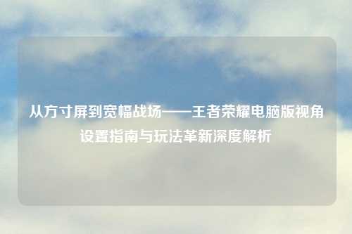 从方寸屏到宽幅战场——王者荣耀电脑版视角设置指南与玩法革新深度解析