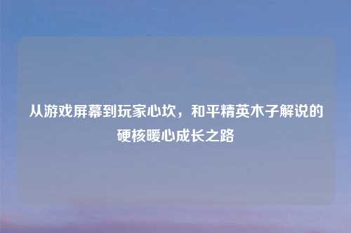 从游戏屏幕到玩家心坎，和平精英木子解说的硬核暖心成长之路