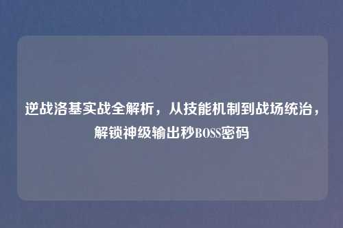 逆战洛基实战全解析，从技能机制到战场统治，解锁神级输出秒BOSS密码