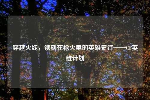 穿越火线，镌刻在枪火里的英雄史诗——CF英雄计划