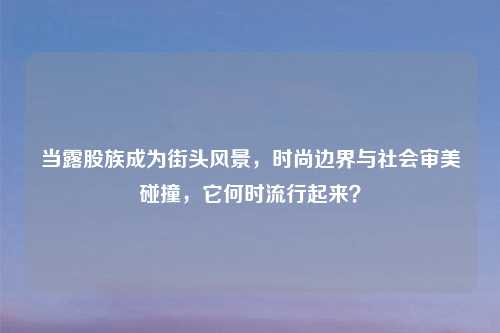 当露股族成为街头风景，时尚边界与社会审美碰撞，它何时流行起来？