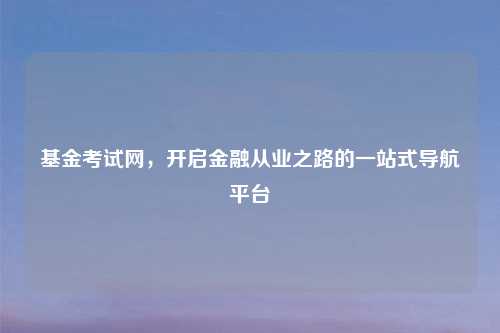 基金考试网，开启金融从业之路的一站式导航平台