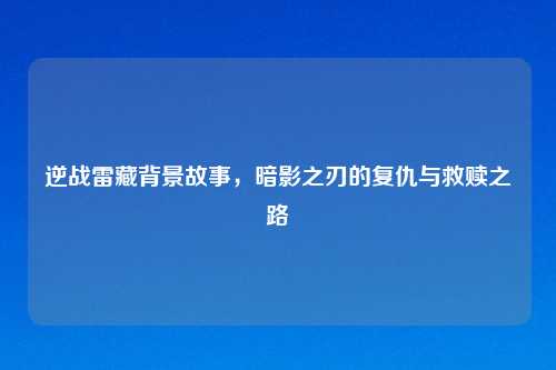 逆战雷藏背景故事，暗影之刃的复仇与救赎之路