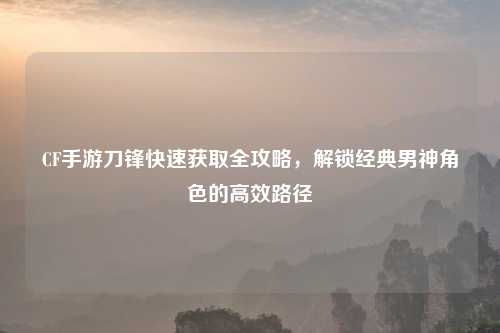 CF手游刀锋快速获取全攻略，解锁经典男神角色的高效路径