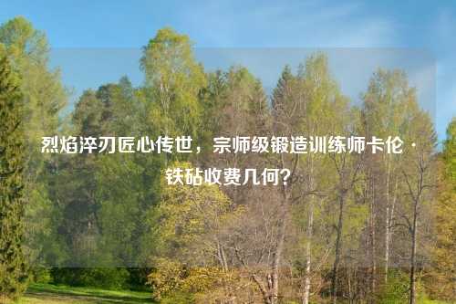 烈焰淬刃匠心传世，宗师级锻造训练师卡伦·铁砧收费几何？