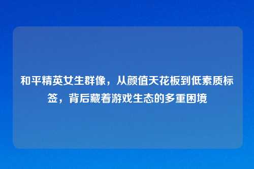 和平精英女生群像，从颜值天花板到低素质标签，背后藏着游戏生态的多重困境
