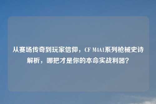 从赛场传奇到玩家信仰，CF M4A1系列枪械史诗解析，哪把才是你的本命实战利器？