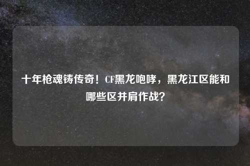 十年枪魂铸传奇！CF黑龙咆哮，黑龙江区能和哪些区并肩作战？