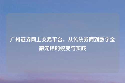广州证券网上交易平台，从传统券商到数字金融先锋的蜕变与实践