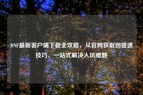 DNF最新客户端下载全攻略，从官网获取到提速技巧，一站式解决入坑难题