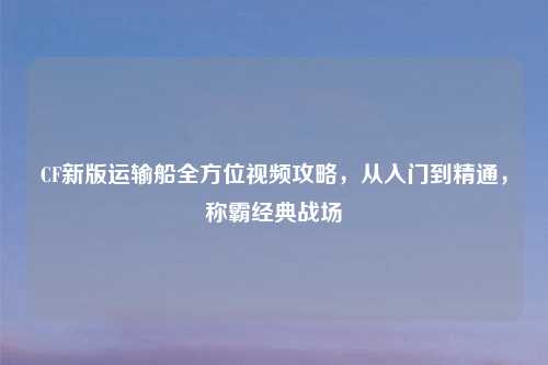 CF新版运输船全方位视频攻略，从入门到精通，称霸经典战场
