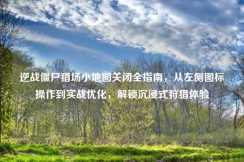 逆战僵尸猎场小地图关闭全指南，从左侧图标操作到实战优化，解锁沉浸式狩猎体验