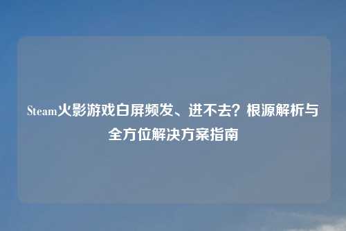 Steam火影游戏白屏频发、进不去？根源解析与全方位解决方案指南