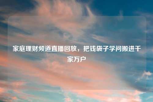 家庭理财频道直播回放，把钱袋子学问搬进千家万户