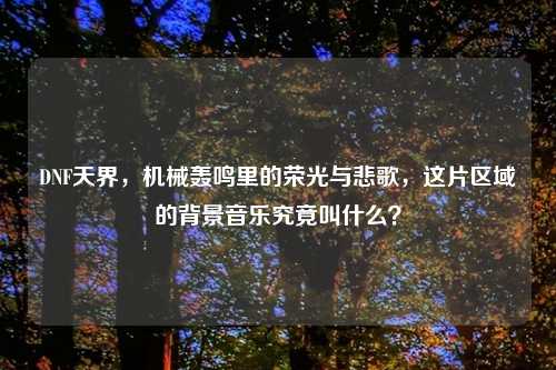 DNF天界，机械轰鸣里的荣光与悲歌，这片区域的背景音乐究竟叫什么？