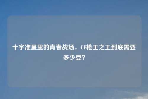 十字准星里的青春战场，CF枪王之王到底需要多少豆？