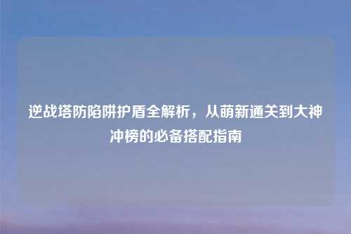 逆战塔防陷阱护盾全解析，从萌新通关到大神冲榜的必备搭配指南