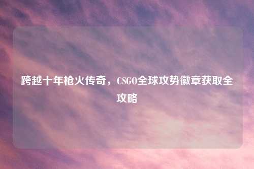跨越十年枪火传奇，CSGO全球攻势徽章获取全攻略