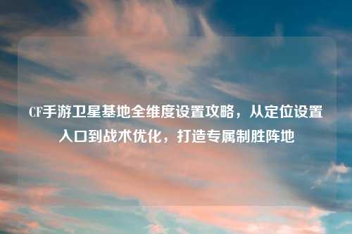 CF手游卫星基地全维度设置攻略，从定位设置入口到战术优化，打造专属制胜阵地