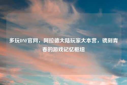 多玩DNF官网，阿拉德大陆玩家大本营，镌刻青春的游戏记忆枢纽