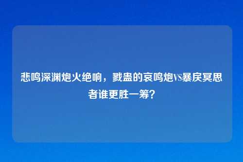 悲鸣深渊炮火绝响，戮蛊的哀鸣炮VS暴戾冥思者谁更胜一筹？