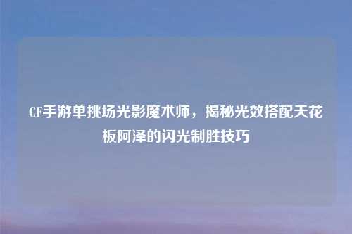CF手游单挑场光影魔术师，揭秘光效搭配天花板阿泽的闪光制胜技巧