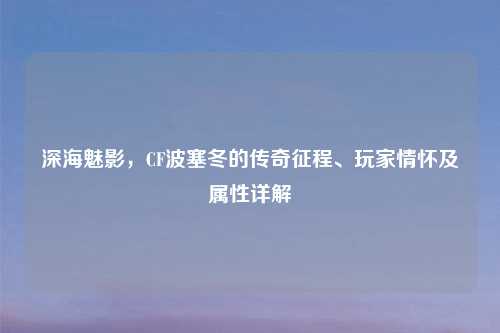 深海魅影，CF波塞冬的传奇征程、玩家情怀及属性详解