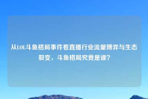 从LOL斗鱼格局事件看直播行业流量博弈与生态裂变，斗鱼格局究竟是谁？