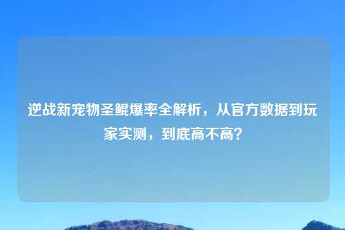 逆战新宠物圣鲲爆率全解析，从官方数据到玩家实测，到底高不高？