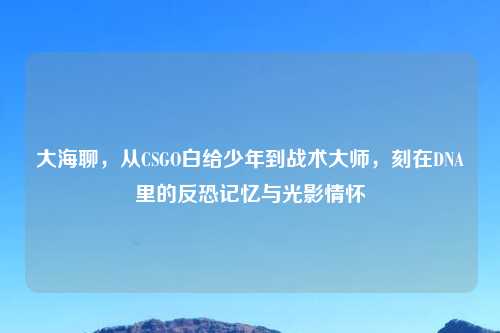 大海聊，从CSGO白给少年到战术大师，刻在DNA里的反恐记忆与光影情怀
