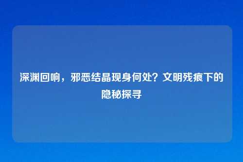 深渊回响，邪恶结晶现身何处？文明残痕下的隐秘探寻