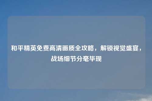 和平精英免费高清画质全攻略，解锁视觉盛宴，战场细节分毫毕现