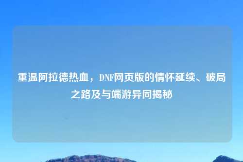 重温阿拉德热血，DNF网页版的情怀延续、破局之路及与端游异同揭秘