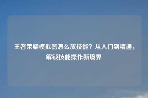王者荣耀模拟器怎么放技能？从入门到精通，解锁技能操作新境界