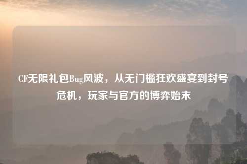 CF无限礼包Bug风波，从无门槛狂欢盛宴到封号危机，玩家与官方的博弈始末