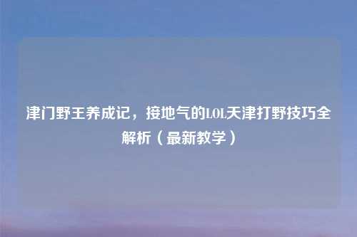 津门野王养成记，接地气的LOL天津打野技巧全解析（最新教学）