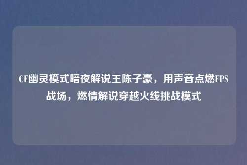CF幽灵模式暗夜解说王陈子豪，用声音点燃FPS战场，燃情解说穿越火线挑战模式