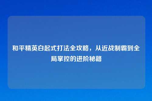 和平精英白起式打法全攻略，从近战制霸到全局掌控的进阶秘籍