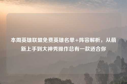 本周英雄联盟免费英雄名单+阵容解析，从萌新上手到大神秀操作总有一款适合你