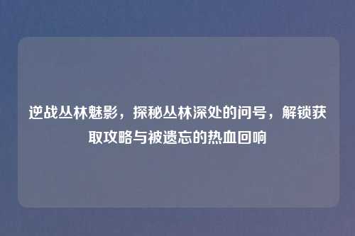 逆战丛林魅影，探秘丛林深处的问号，解锁获取攻略与被遗忘的热血回响
