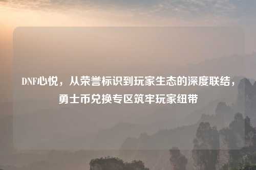 DNF心悦，从荣誉标识到玩家生态的深度联结，勇士币兑换专区筑牢玩家纽带