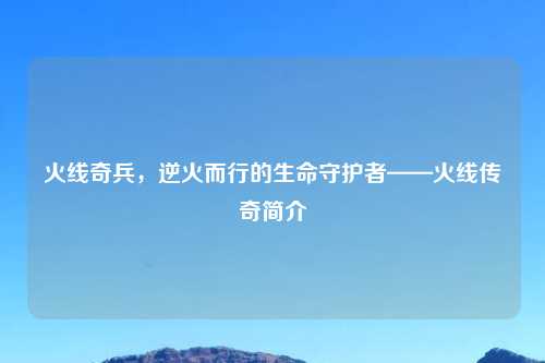 火线奇兵，逆火而行的生命守护者——火线传奇简介