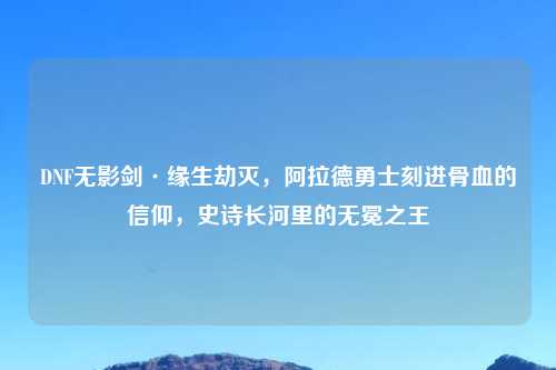DNF无影剑·缘生劫灭，阿拉德勇士刻进骨血的信仰，史诗长河里的无冕之王