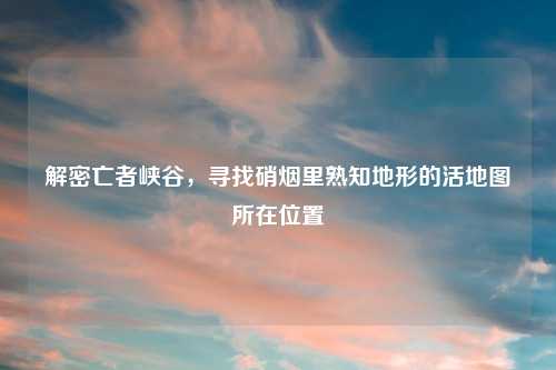 解密亡者峡谷，寻找硝烟里熟知地形的活地图所在位置