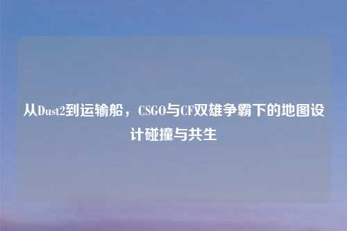 从Dust2到运输船，CSGO与CF双雄争霸下的地图设计碰撞与共生
