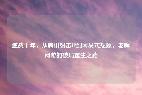 逆战十年，从腾讯射击IP到网易式想象，老牌网游的破局重生之路
