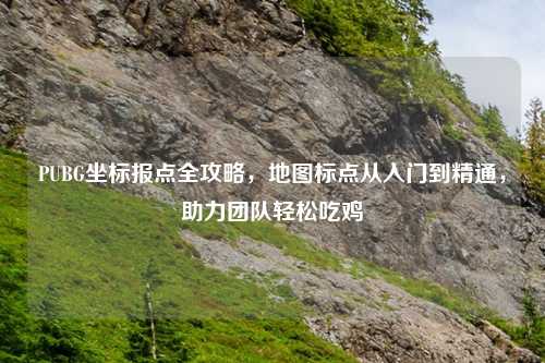 PUBG坐标报点全攻略，地图标点从入门到精通，助力团队轻松吃鸡