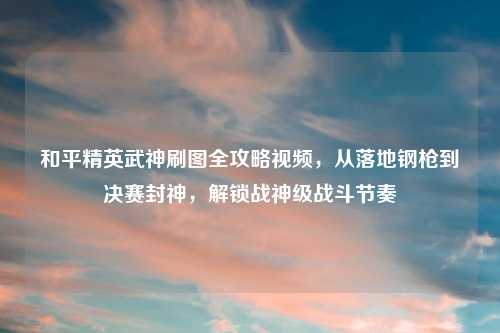 详细阅读:和平精英武神刷图全攻略视频,从落地钢枪到决赛封神,解锁战神级战斗节奏 和平精英武神刷图全攻略视频,从落地钢枪到决赛封神,解锁战神级战斗节奏