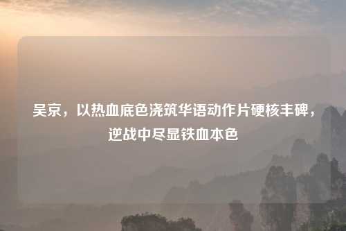 吴京，以热血底色浇筑华语动作片硬核丰碑，逆战中尽显铁血本色