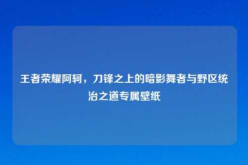 王者荣耀阿轲，刀锋之上的暗影舞者与野区统治之道专属壁纸